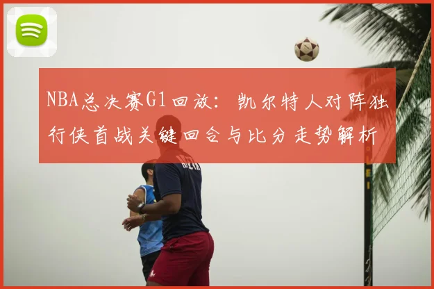 NBA总决赛G1回放：凯尔特人对阵独行侠首战关键回合与比分走势解析