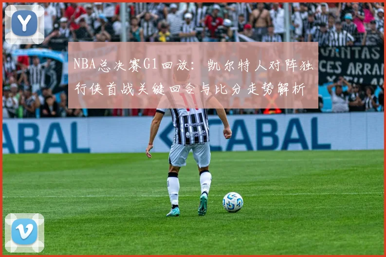 NBA总决赛G1回放：凯尔特人对阵独行侠首战关键回合与比分走势解析